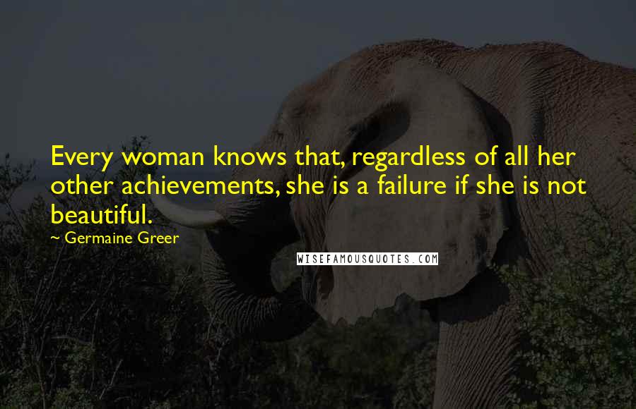 Germaine Greer Quotes: Every woman knows that, regardless of all her other achievements, she is a failure if she is not beautiful.