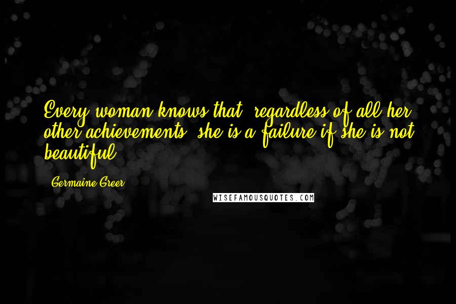 Germaine Greer Quotes: Every woman knows that, regardless of all her other achievements, she is a failure if she is not beautiful.