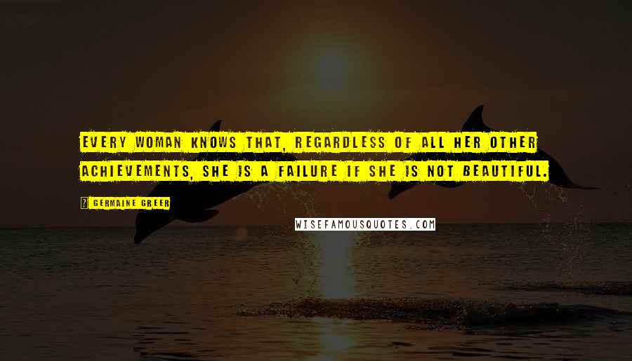 Germaine Greer Quotes: Every woman knows that, regardless of all her other achievements, she is a failure if she is not beautiful.
