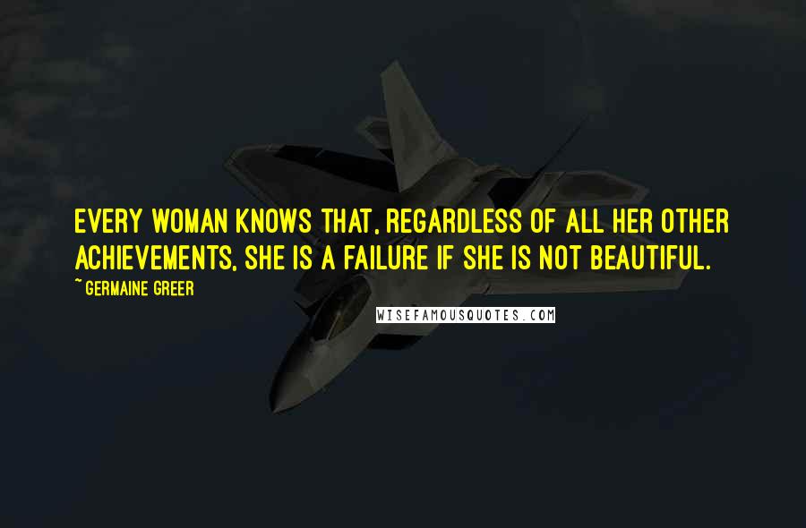 Germaine Greer Quotes: Every woman knows that, regardless of all her other achievements, she is a failure if she is not beautiful.