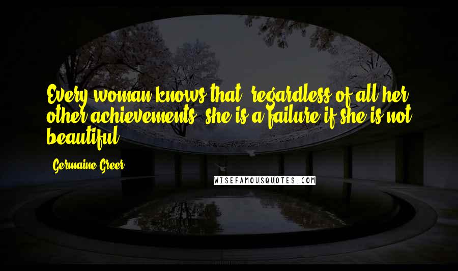 Germaine Greer Quotes: Every woman knows that, regardless of all her other achievements, she is a failure if she is not beautiful.