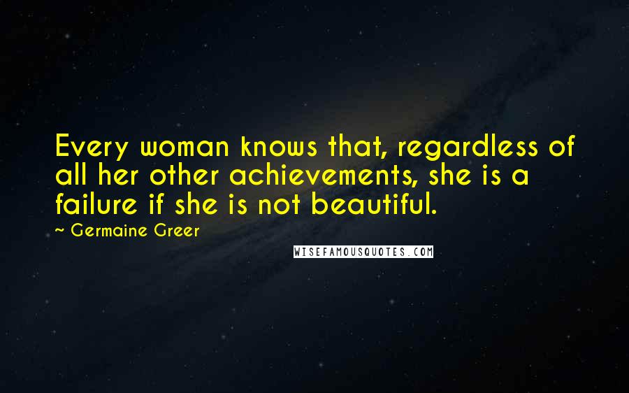 Germaine Greer Quotes: Every woman knows that, regardless of all her other achievements, she is a failure if she is not beautiful.