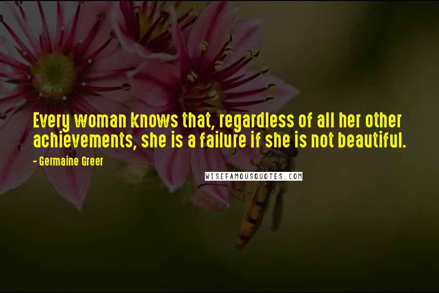 Germaine Greer Quotes: Every woman knows that, regardless of all her other achievements, she is a failure if she is not beautiful.
