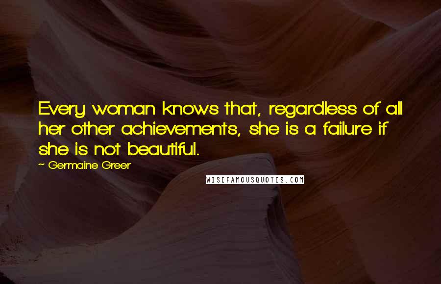 Germaine Greer Quotes: Every woman knows that, regardless of all her other achievements, she is a failure if she is not beautiful.