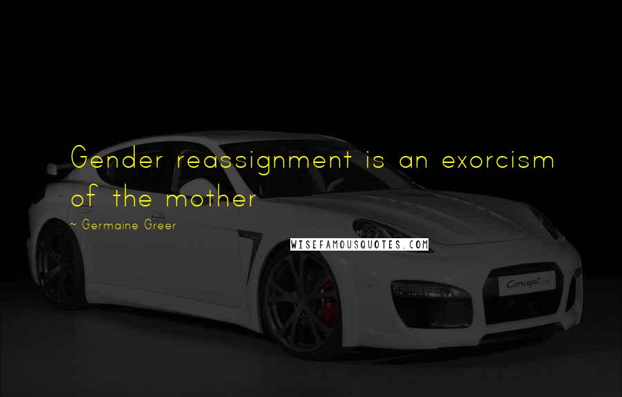 Germaine Greer Quotes: Gender reassignment is an exorcism of the mother