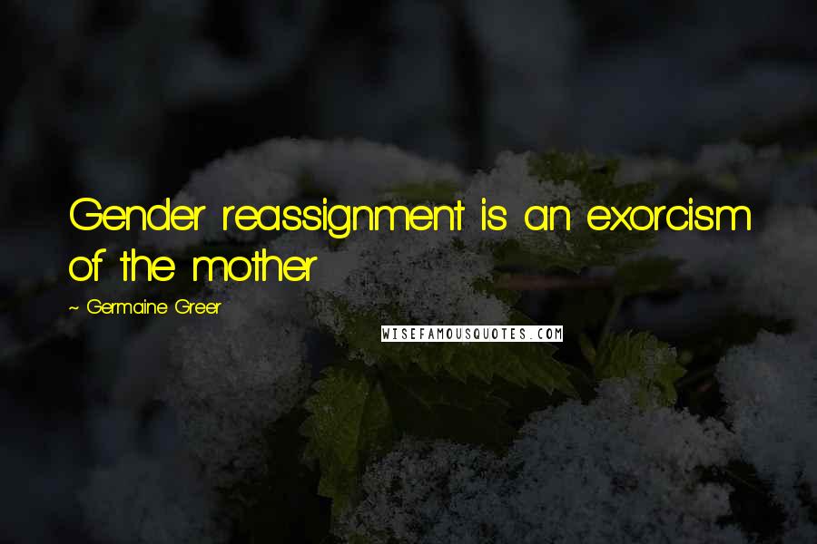 Germaine Greer Quotes: Gender reassignment is an exorcism of the mother