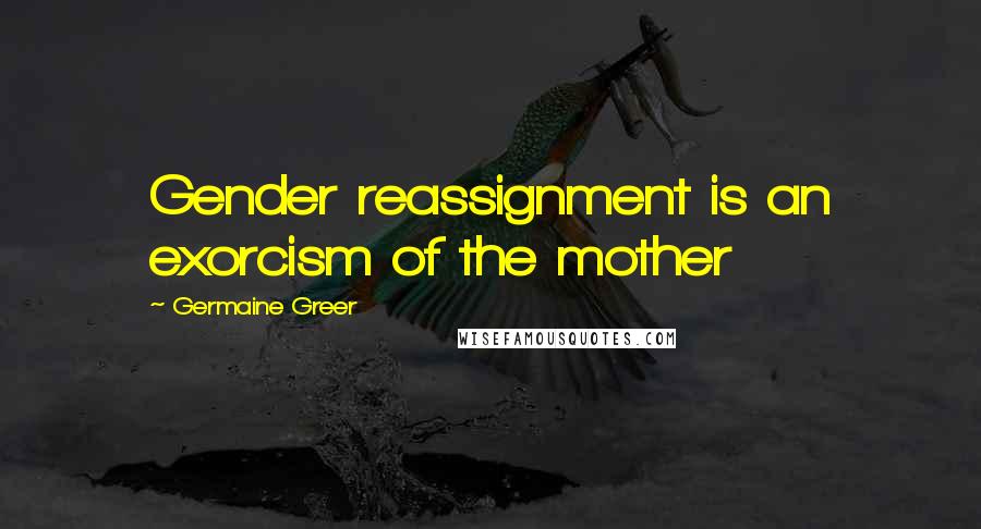 Germaine Greer Quotes: Gender reassignment is an exorcism of the mother