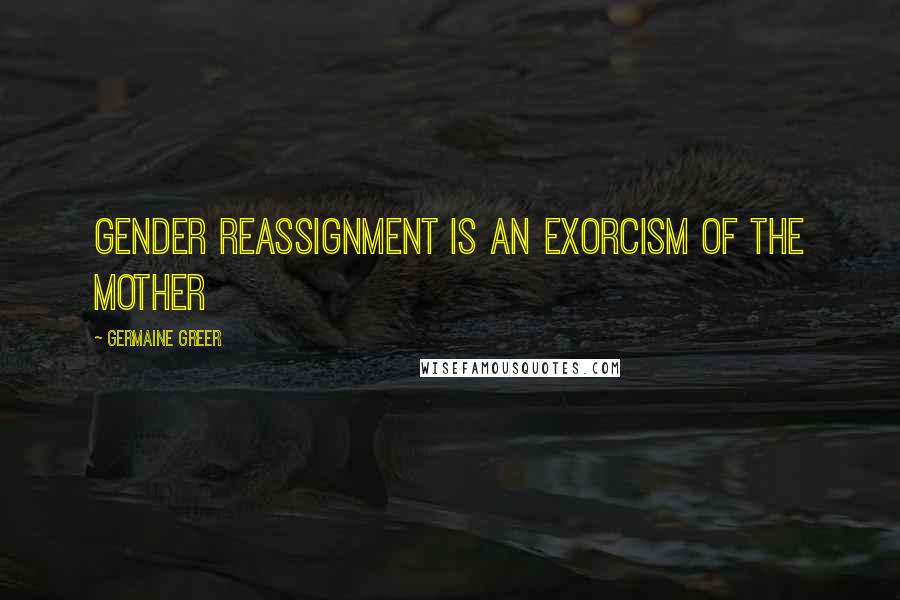 Germaine Greer Quotes: Gender reassignment is an exorcism of the mother