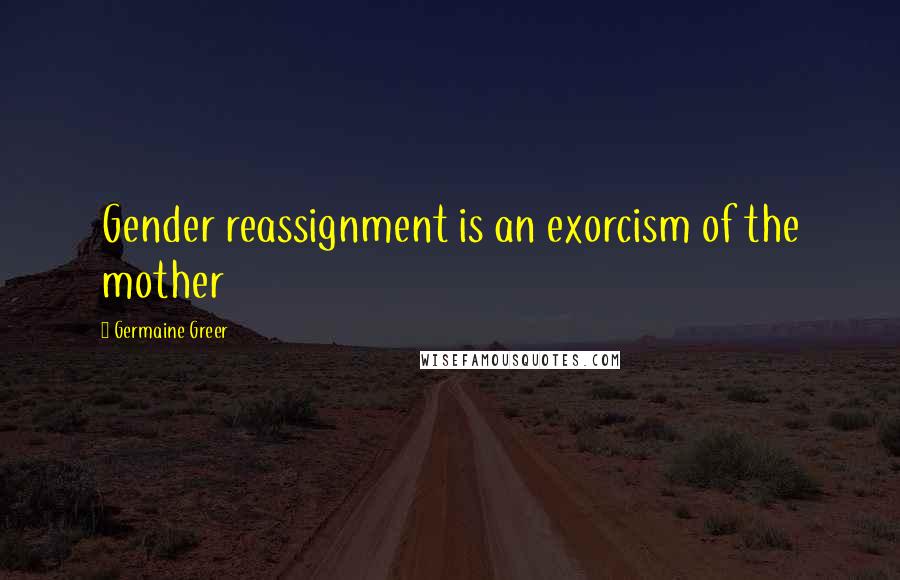 Germaine Greer Quotes: Gender reassignment is an exorcism of the mother