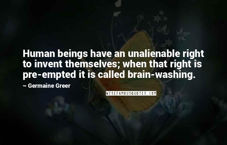 Germaine Greer Quotes: Human beings have an unalienable right to invent themselves; when that right is pre-empted it is called brain-washing.