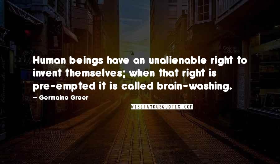 Germaine Greer Quotes: Human beings have an unalienable right to invent themselves; when that right is pre-empted it is called brain-washing.