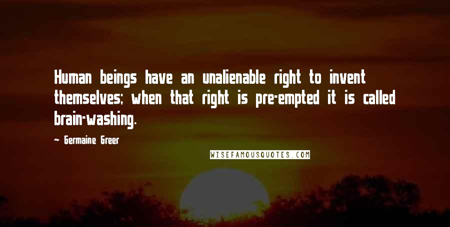 Germaine Greer Quotes: Human beings have an unalienable right to invent themselves; when that right is pre-empted it is called brain-washing.