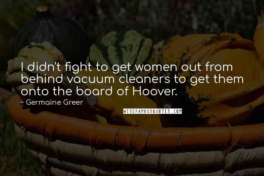 Germaine Greer Quotes: I didn't fight to get women out from behind vacuum cleaners to get them onto the board of Hoover.