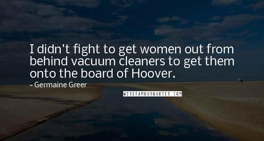 Germaine Greer Quotes: I didn't fight to get women out from behind vacuum cleaners to get them onto the board of Hoover.