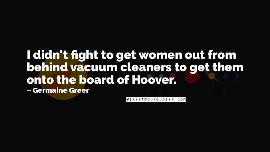 Germaine Greer Quotes: I didn't fight to get women out from behind vacuum cleaners to get them onto the board of Hoover.