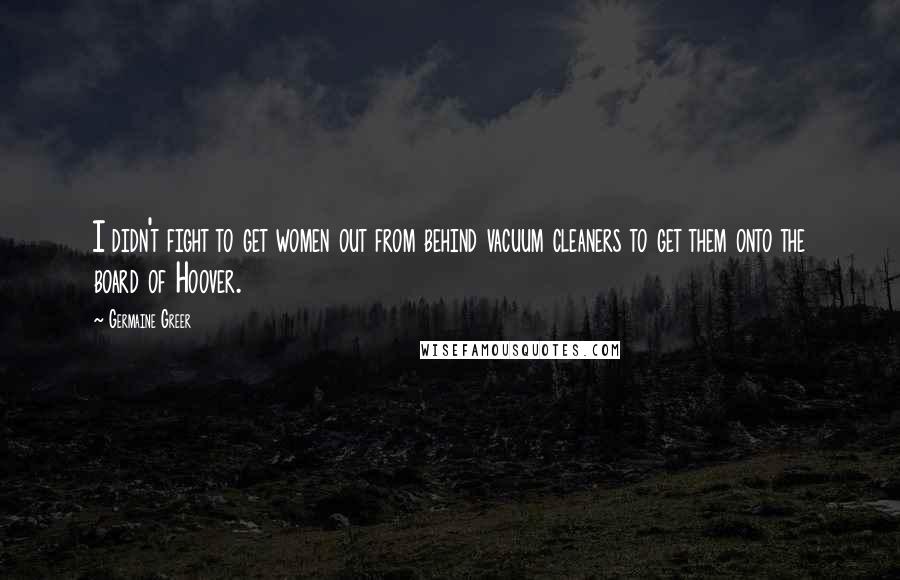 Germaine Greer Quotes: I didn't fight to get women out from behind vacuum cleaners to get them onto the board of Hoover.