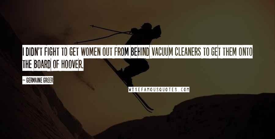 Germaine Greer Quotes: I didn't fight to get women out from behind vacuum cleaners to get them onto the board of Hoover.