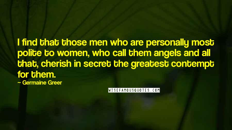 Germaine Greer Quotes: I find that those men who are personally most polite to women, who call them angels and all that, cherish in secret the greatest contempt for them.