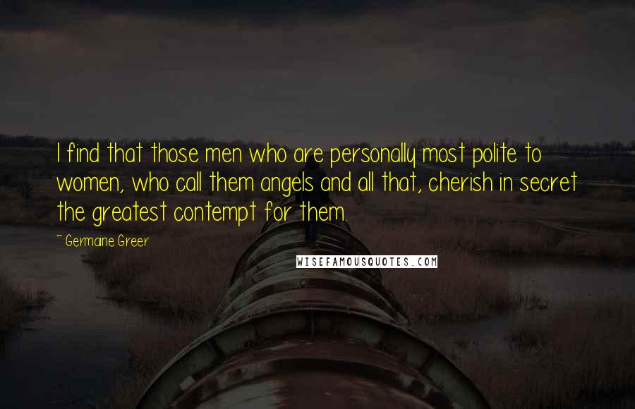 Germaine Greer Quotes: I find that those men who are personally most polite to women, who call them angels and all that, cherish in secret the greatest contempt for them.