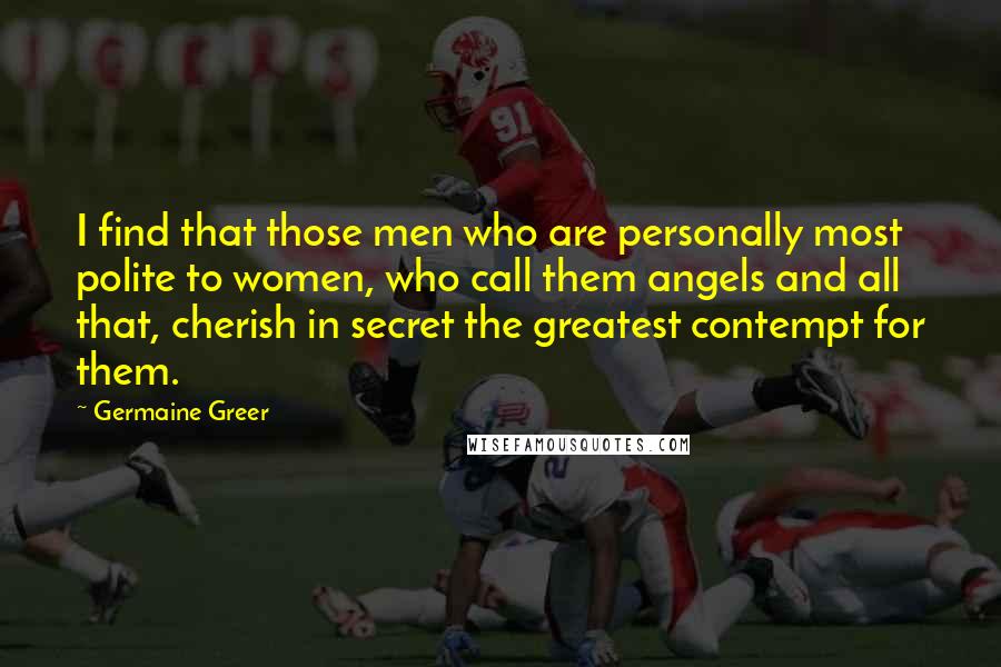 Germaine Greer Quotes: I find that those men who are personally most polite to women, who call them angels and all that, cherish in secret the greatest contempt for them.