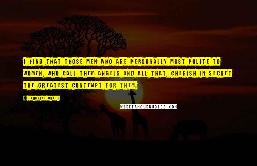 Germaine Greer Quotes: I find that those men who are personally most polite to women, who call them angels and all that, cherish in secret the greatest contempt for them.