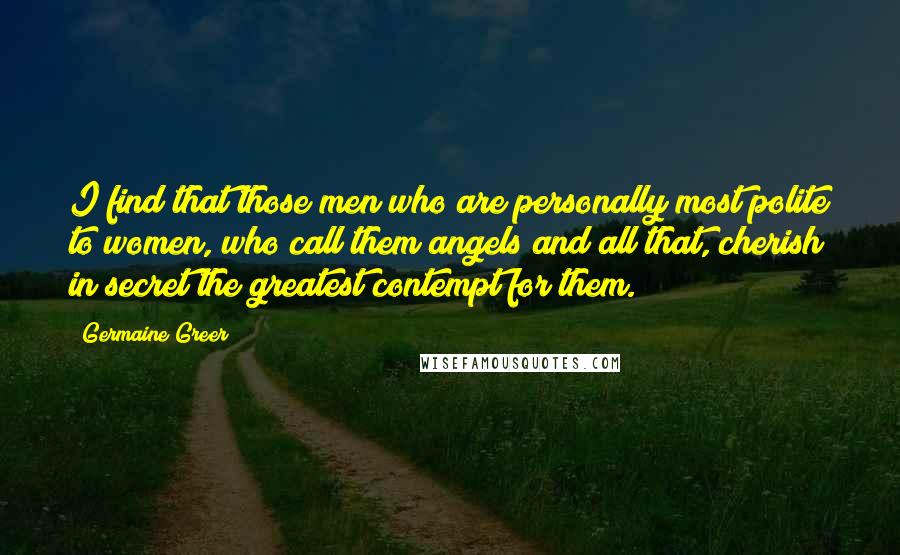 Germaine Greer Quotes: I find that those men who are personally most polite to women, who call them angels and all that, cherish in secret the greatest contempt for them.