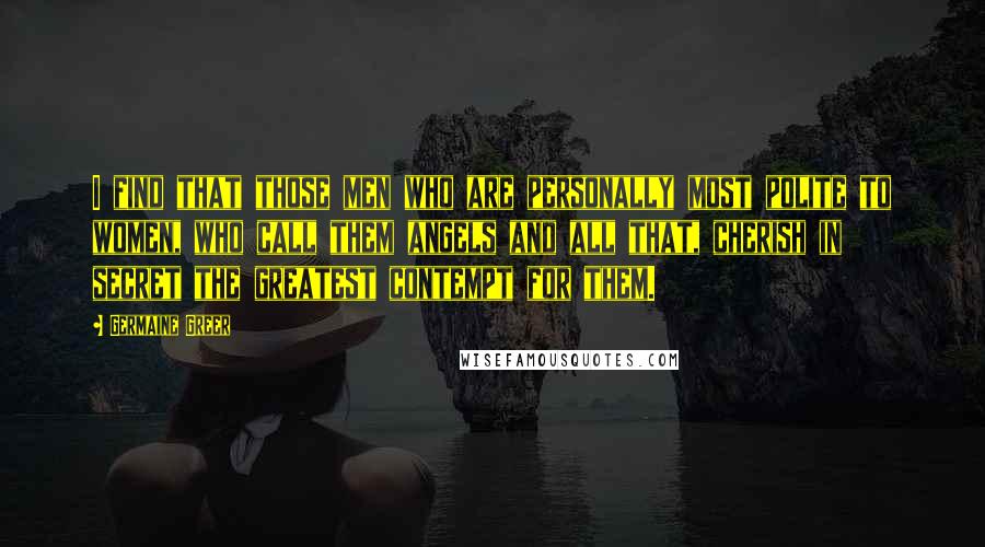 Germaine Greer Quotes: I find that those men who are personally most polite to women, who call them angels and all that, cherish in secret the greatest contempt for them.