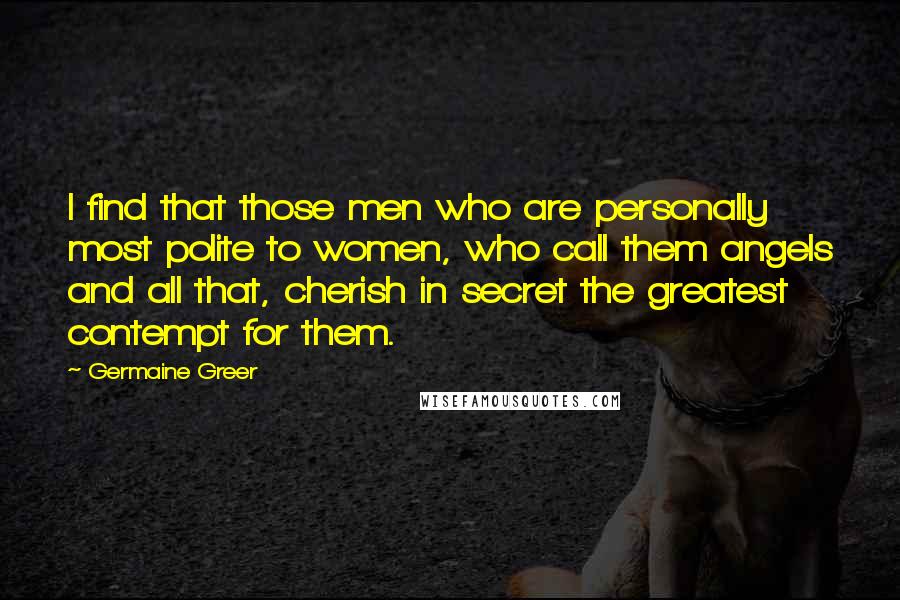 Germaine Greer Quotes: I find that those men who are personally most polite to women, who call them angels and all that, cherish in secret the greatest contempt for them.