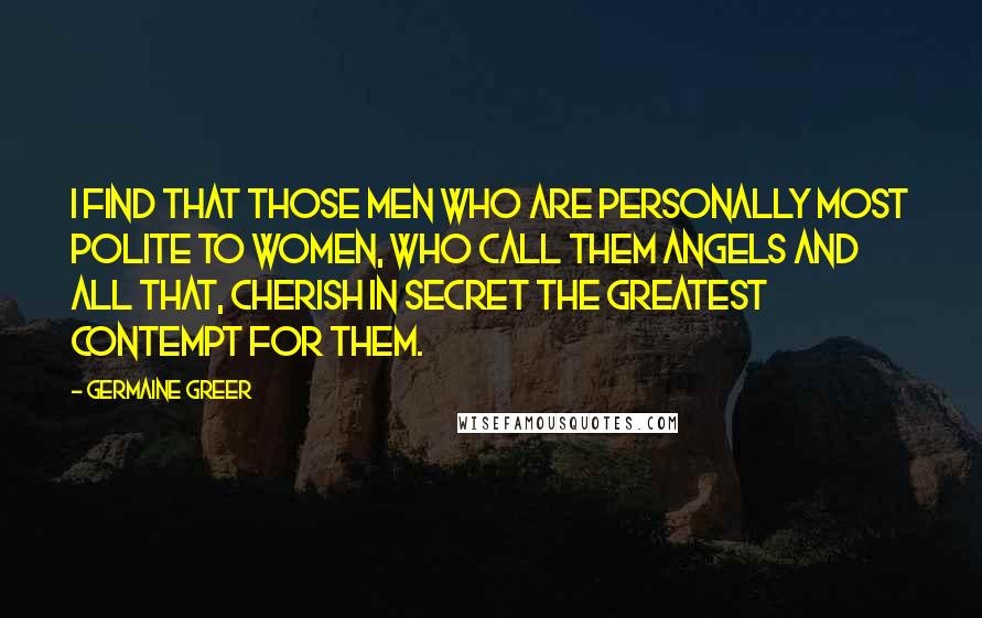 Germaine Greer Quotes: I find that those men who are personally most polite to women, who call them angels and all that, cherish in secret the greatest contempt for them.