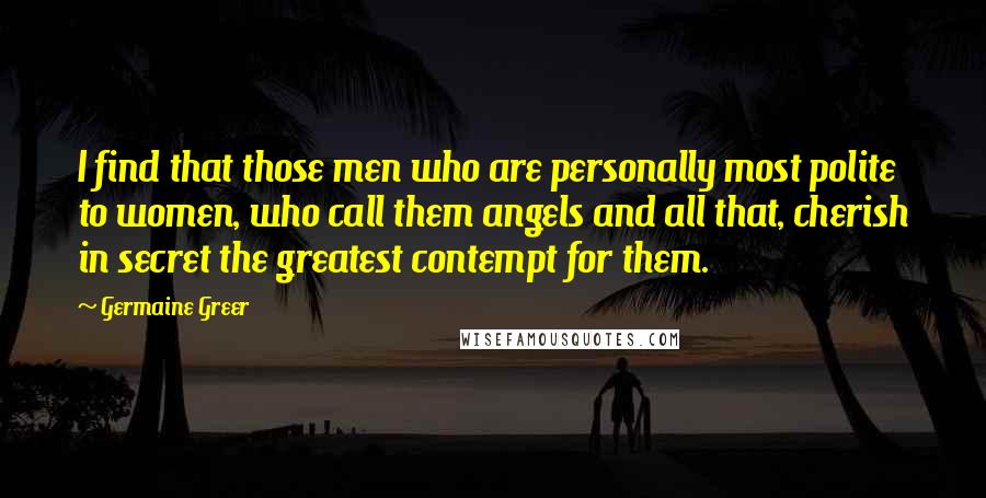 Germaine Greer Quotes: I find that those men who are personally most polite to women, who call them angels and all that, cherish in secret the greatest contempt for them.