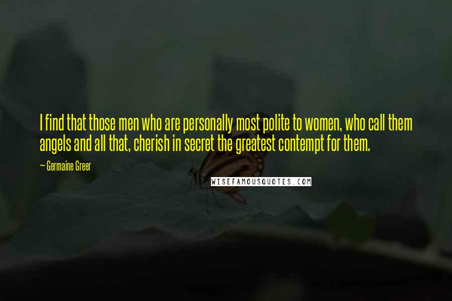 Germaine Greer Quotes: I find that those men who are personally most polite to women, who call them angels and all that, cherish in secret the greatest contempt for them.