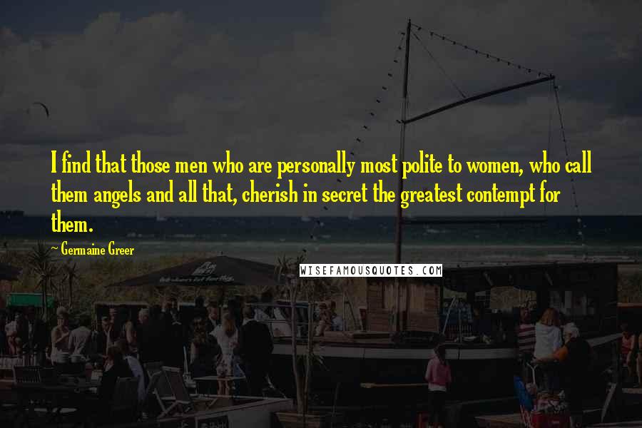 Germaine Greer Quotes: I find that those men who are personally most polite to women, who call them angels and all that, cherish in secret the greatest contempt for them.