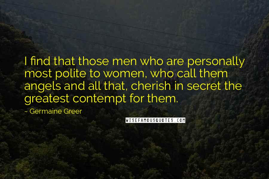 Germaine Greer Quotes: I find that those men who are personally most polite to women, who call them angels and all that, cherish in secret the greatest contempt for them.