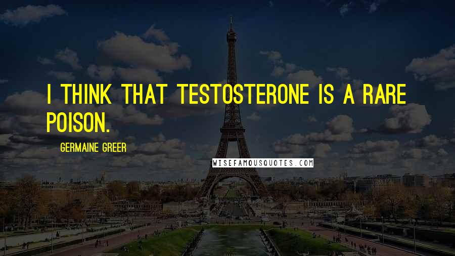 Germaine Greer Quotes: I think that testosterone is a rare poison.