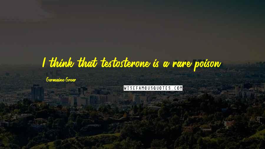 Germaine Greer Quotes: I think that testosterone is a rare poison.