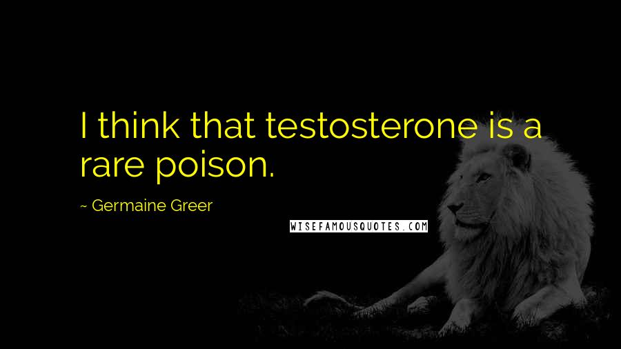Germaine Greer Quotes: I think that testosterone is a rare poison.