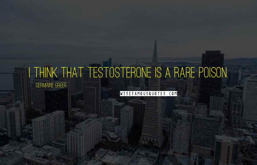 Germaine Greer Quotes: I think that testosterone is a rare poison.