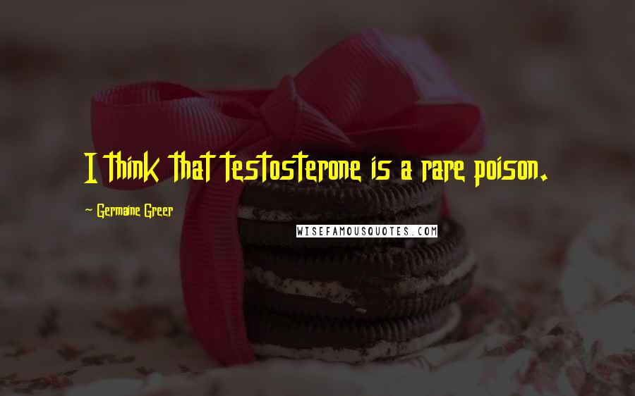 Germaine Greer Quotes: I think that testosterone is a rare poison.