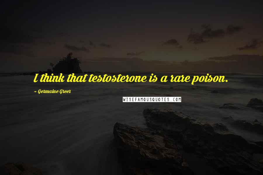 Germaine Greer Quotes: I think that testosterone is a rare poison.