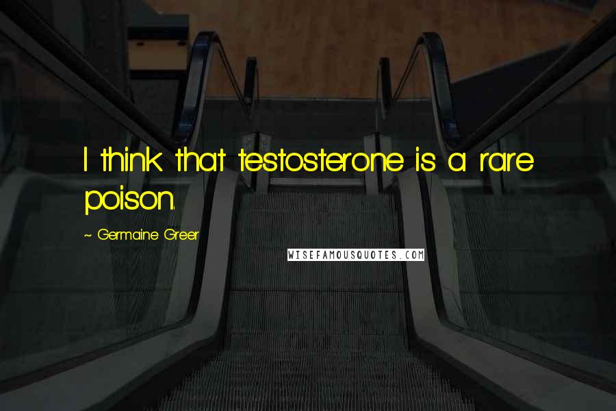 Germaine Greer Quotes: I think that testosterone is a rare poison.