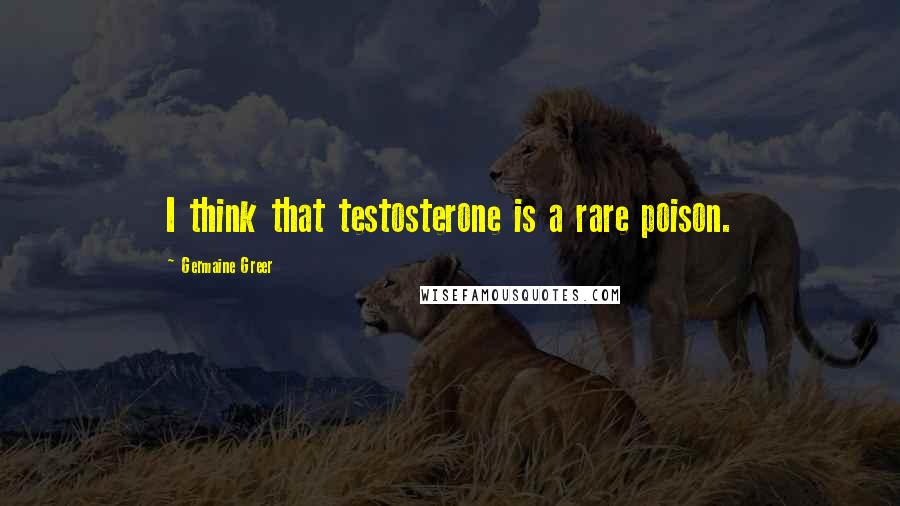 Germaine Greer Quotes: I think that testosterone is a rare poison.