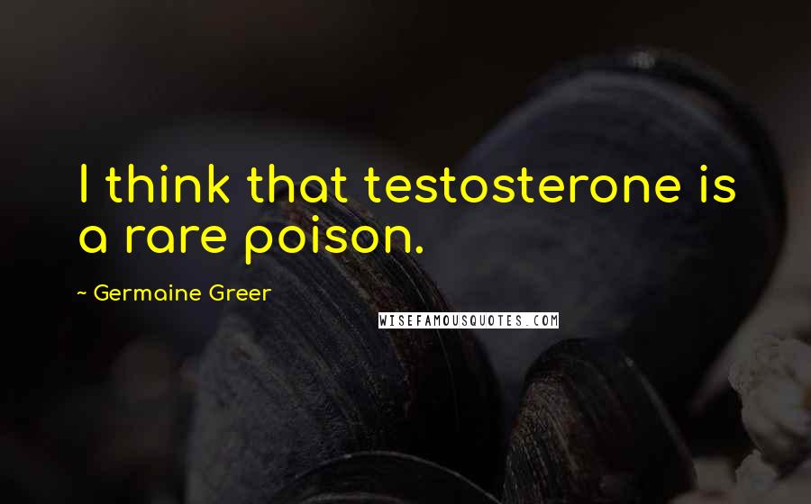 Germaine Greer Quotes: I think that testosterone is a rare poison.