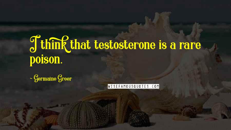 Germaine Greer Quotes: I think that testosterone is a rare poison.