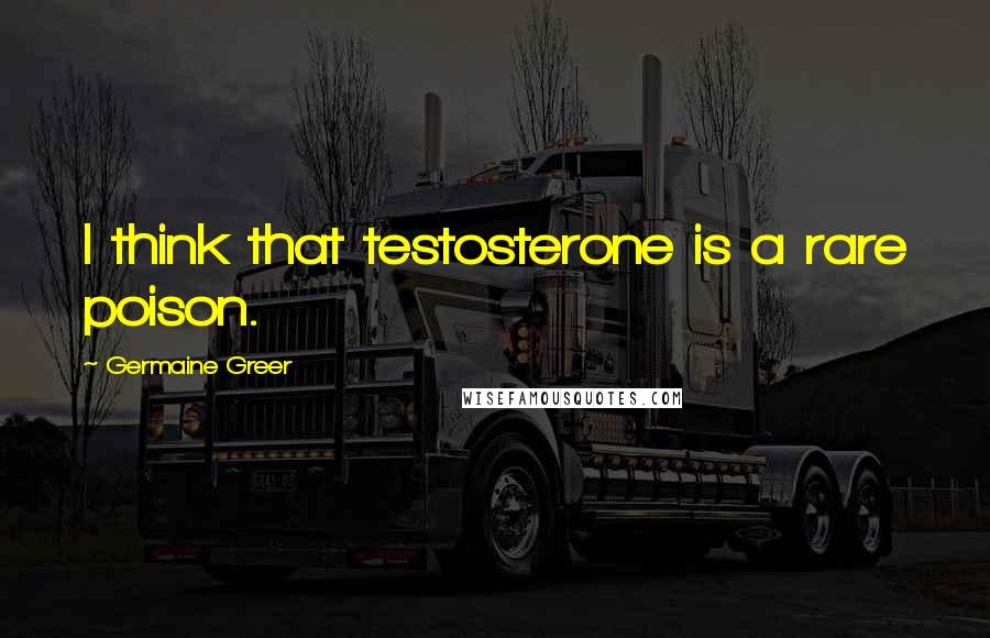 Germaine Greer Quotes: I think that testosterone is a rare poison.