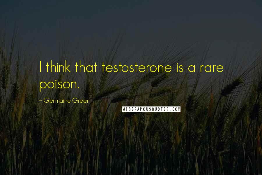 Germaine Greer Quotes: I think that testosterone is a rare poison.