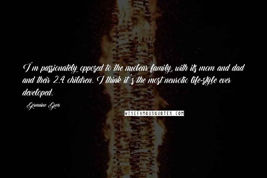 Germaine Greer Quotes: I'm passionately opposed to the nuclear family, with its mom and dad and their 2.4 children. I think it's the most neurotic life-style ever developed.