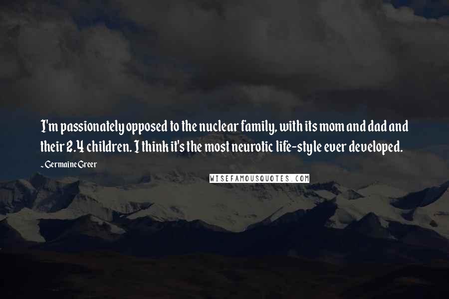 Germaine Greer Quotes: I'm passionately opposed to the nuclear family, with its mom and dad and their 2.4 children. I think it's the most neurotic life-style ever developed.