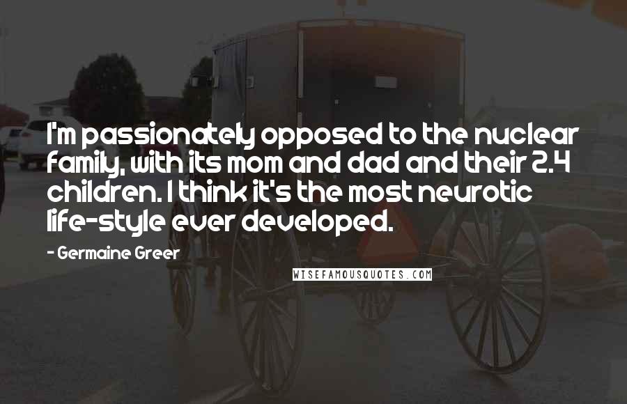 Germaine Greer Quotes: I'm passionately opposed to the nuclear family, with its mom and dad and their 2.4 children. I think it's the most neurotic life-style ever developed.