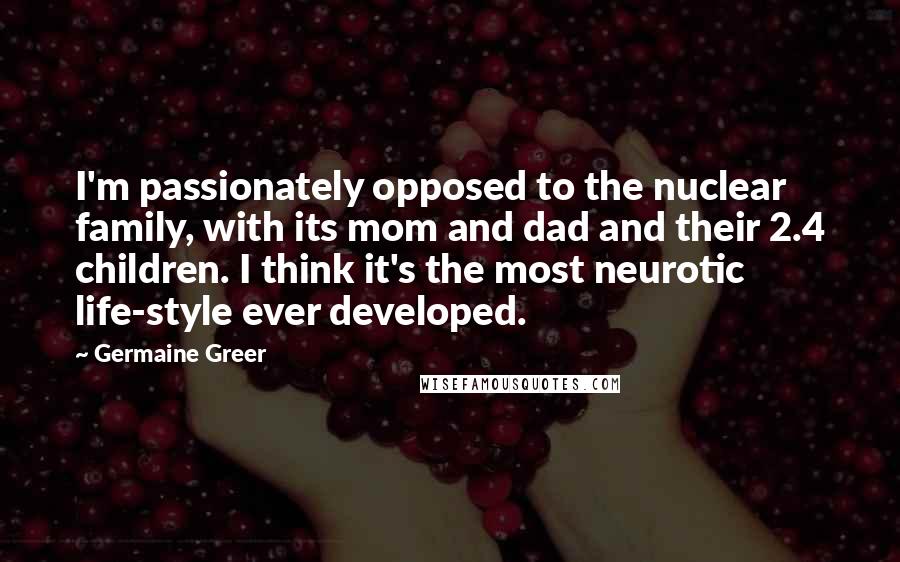 Germaine Greer Quotes: I'm passionately opposed to the nuclear family, with its mom and dad and their 2.4 children. I think it's the most neurotic life-style ever developed.