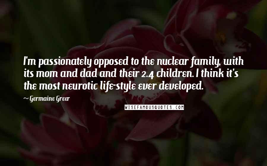 Germaine Greer Quotes: I'm passionately opposed to the nuclear family, with its mom and dad and their 2.4 children. I think it's the most neurotic life-style ever developed.